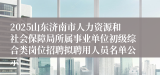 2025山东济南市人力资源和社会保障局所属事业单位初级综合类岗位招聘拟聘用人员名单公示