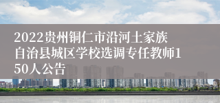 2022贵州铜仁市沿河土家族自治县城区学校选调专任教师150人公告