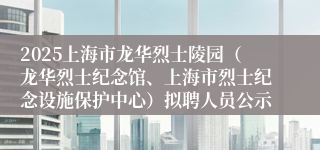2025上海市龙华烈士陵园（龙华烈士纪念馆、上海市烈士纪念设施保护中心）拟聘人员公示