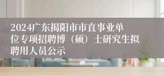 2024广东揭阳市市直事业单位专项招聘博（硕）士研究生拟聘用人员公示