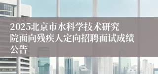2025北京市水科学技术研究院面向残疾人定向招聘面试成绩公告