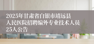 2025年甘肃省白银市靖远县人民医院招聘编外专业技术人员25人公告