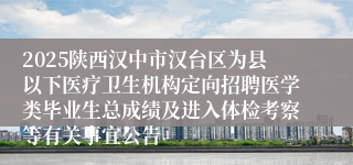 2025陕西汉中市汉台区为县以下医疗卫生机构定向招聘医学类毕业生总成绩及进入体检考察等有关事宜公告