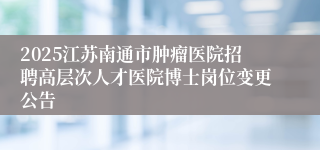 2025江苏南通市肿瘤医院招聘高层次人才医院博士岗位变更公告