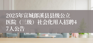 2025年宣城郎溪县县级公立医院（三级）社会化用人招聘47人公告