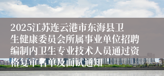 2025江苏连云港市东海县卫生健康委员会所属事业单位招聘编制内卫生专业技术人员通过资格复审名单及面试通知