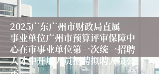 2025广东广州市财政局直属事业单位广州市预算评审保障中心在市事业单位第一次统一招聘人才中开展人员招聘拟聘人员公示