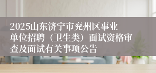 2025山东济宁市兖州区事业单位招聘（卫生类）面试资格审查及面试有关事项公告