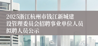 2025浙江杭州市钱江新城建设管理委员会招聘事业单位人员拟聘人员公示