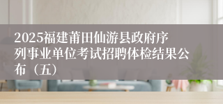 2025福建莆田仙游县政府序列事业单位考试招聘体检结果公布（五）