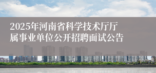 2025年河南省科学技术厅厅属事业单位公开招聘面试公告