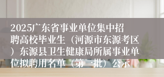 2025广东省事业单位集中招聘高校毕业生（河源市东源考区）东源县卫生健康局所属事业单位拟聘用名单（第一批）公示