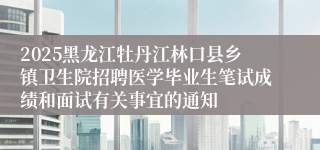 2025黑龙江牡丹江林口县乡镇卫生院招聘医学毕业生笔试成绩和面试有关事宜的通知