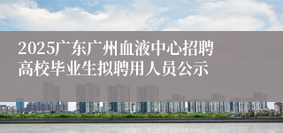 2025广东广州血液中心招聘高校毕业生拟聘用人员公示