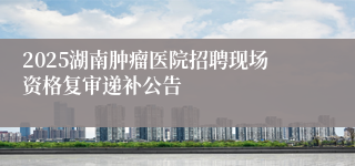2025湖南肿瘤医院招聘现场资格复审递补公告
