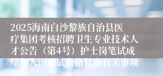 2025海南白沙黎族自治县医疗集团考核招聘卫生专业技术人才公告（第4号）护士岗笔试成绩和入围面试资格复审有关事项公告