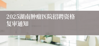 2025湖南肿瘤医院招聘资格复审通知