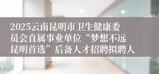 2025云南昆明市卫生健康委员会直属事业单位“梦想不远 昆明首选”后备人才招聘拟聘人员公示（三）