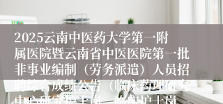 2025云南中医药大学第一附属医院暨云南省中医医院第一批非事业编制（劳务派遣）人员招聘综合成绩公告（临床药理研究中心研究护士岗、临床护士岗、120院前急救站护士
