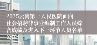 2025云南第一人民医院面向社会招聘非事业编制工作人员综合成绩及进入下一环节人员名单公示