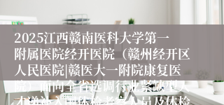 2025江西赣南医科大学第一附属医院经开医院（赣州经开区人民医院|赣医大一附院康复医院）面向全省选调行业紧缺型人才递补入闱体检考察人员及体检考察有关事项公告