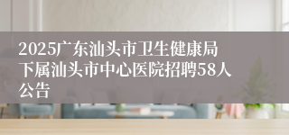 2025广东汕头市卫生健康局下属汕头市中心医院招聘58人公告