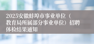 2025安徽蚌埠市事业单位（教育局所属部分事业单位）招聘体检结果通知