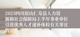 2025四川眉山仁寿县人力资源和社会保障局上半年事业单位引进优秀人才递补体检有关事宜的公告