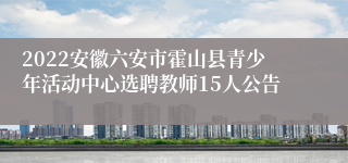2022安徽六安市霍山县青少年活动中心选聘教师15人公告