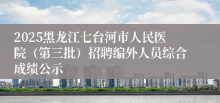 2025黑龙江七台河市人民医院（第三批）招聘编外人员综合成绩公示
