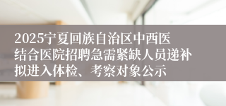 2025宁夏回族自治区中西医结合医院招聘急需紧缺人员递补拟进入体检、考察对象公示