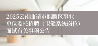 2025云南曲靖市麒麟区事业单位委托招聘（卫健系统岗位）面试有关事项公告