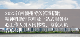 2025江西赣州劳务派遣招聘精神科助理医师及一站式服务中心工作人员入闱体检、考察人员名单公告