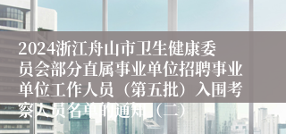 2024浙江舟山市卫生健康委员会部分直属事业单位招聘事业单位工作人员（第五批）入围考察人员名单的通知（二）