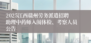 2025江西赣州劳务派遣招聘助理中药师入闱体检、考察人员公告