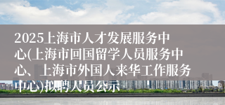 2025上海市人才发展服务中心(上海市回国留学人员服务中心、上海市外国人来华工作服务中心)拟聘人员公示