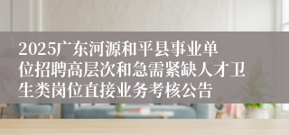 2025广东河源和平县事业单位招聘高层次和急需紧缺人才卫生类岗位直接业务考核公告