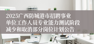 2025广西防城港市招聘事业单位工作人员专业能力测试阶段减少和取消部分岗位计划公告