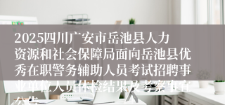 2025四川广安市岳池县人力资源和社会保障局面向岳池县优秀在职警务辅助人员考试招聘事业单位人员体检结果及考察事宜公告