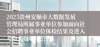 2025贵州安顺市大数据发展管理局所属事业单位参加面向社会招聘事业单位体检结果及进入考察人员名单公告