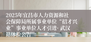2025年宜昌市人力资源和社会保障局所属事业单位“招才兴业”事业单位人才引进· 武汉站体检公告