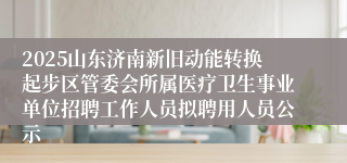 2025山东济南新旧动能转换起步区管委会所属医疗卫生事业单位招聘工作人员拟聘用人员公示