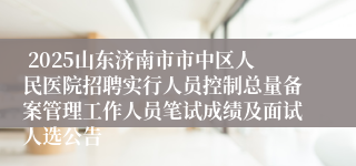  2025山东济南市市中区人民医院招聘实行人员控制总量备案管理工作人员笔试成绩及面试人选公告