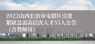 2022山西长治市屯留区引进紧缺急需高层次人才55人公告（含教师岗）