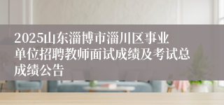 2025山东淄博市淄川区事业单位招聘教师面试成绩及考试总成绩公告