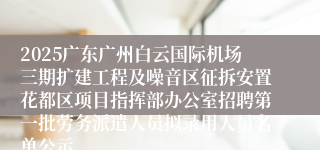 2025广东广州白云国际机场三期扩建工程及噪音区征拆安置花都区项目指挥部办公室招聘第一批劳务派遣人员拟录用人员名单公示
