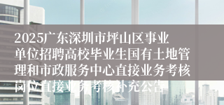 2025广东深圳市坪山区事业单位招聘高校毕业生国有土地管理和市政服务中心直接业务考核岗位直接业务考核补充公告