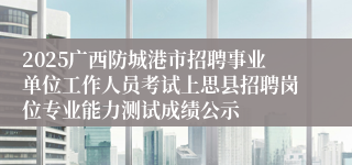 2025广西防城港市招聘事业单位工作人员考试上思县招聘岗位专业能力测试成绩公示