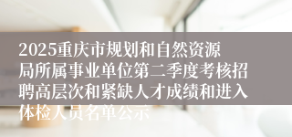 2025重庆市规划和自然资源局所属事业单位第二季度考核招聘高层次和紧缺人才成绩和进入体检人员名单公示