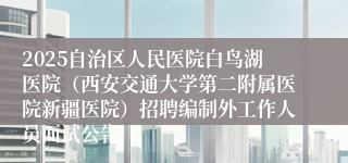 2025自治区人民医院白鸟湖医院（西安交通大学第二附属医院新疆医院）招聘编制外工作人员面试公告